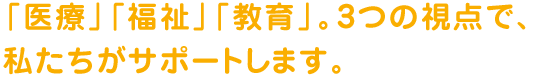 「医療」「福祉」「教育」。3つの視点で、私たちがサポートします。