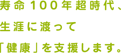 寿命１００年超時代、生涯に渡って「健康」を支援します。