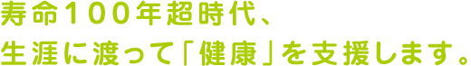 寿命１００年超時代、生涯に渡って「健康」を支援します。